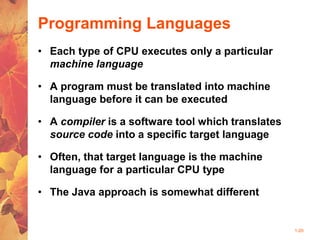 1-20
Programming Languages
• Each type of CPU executes only a particular
machine language
• A program must be translated into machine
language before it can be executed
• A compiler is a software tool which translates
source code into a specific target language
• Often, that target language is the machine
language for a particular CPU type
• The Java approach is somewhat different
 