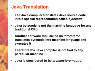 1-21
Java Translation
• The Java compiler translates Java source code
into a special representation called bytecode
• Java bytecode is not the machine language for any
traditional CPU
• Another software tool, called an interpreter,
translates bytecode into machine language and
executes it
• Therefore the Java compiler is not tied to any
particular machine
• Java is considered to be architecture-neutral
 