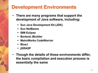 1-23
Development Environments
• There are many programs that support the
development of Java software, including:
 Sun Java Development Kit (JDK)
 Sun NetBeans
 IBM Eclipse
 Borland JBuilder
 MetroWerks CodeWarrior
 BlueJ
 jGRASP
• Though the details of these environments differ,
the basic compilation and execution process is
essentially the same
 