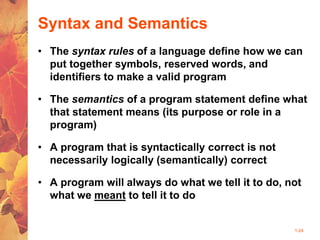 1-24
Syntax and Semantics
• The syntax rules of a language define how we can
put together symbols, reserved words, and
identifiers to make a valid program
• The semantics of a program statement define what
that statement means (its purpose or role in a
program)
• A program that is syntactically correct is not
necessarily logically (semantically) correct
• A program will always do what we tell it to do, not
what we meant to tell it to do
 