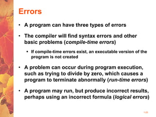 1-25
Errors
• A program can have three types of errors
• The compiler will find syntax errors and other
basic problems (compile-time errors)
 If compile-time errors exist, an executable version of the
program is not created
• A problem can occur during program execution,
such as trying to divide by zero, which causes a
program to terminate abnormally (run-time errors)
• A program may run, but produce incorrect results,
perhaps using an incorrect formula (logical errors)
 