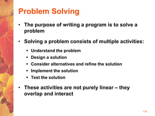 1-28
Problem Solving
• The purpose of writing a program is to solve a
problem
• Solving a problem consists of multiple activities:
 Understand the problem
 Design a solution
 Consider alternatives and refine the solution
 Implement the solution
 Test the solution
• These activities are not purely linear – they
overlap and interact
 