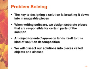 1-29
Problem Solving
• The key to designing a solution is breaking it down
into manageable pieces
• When writing software, we design separate pieces
that are responsible for certain parts of the
solution
• An object-oriented approach lends itself to this
kind of solution decomposition
• We will dissect our solutions into pieces called
objects and classes
 