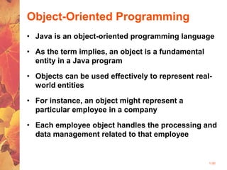1-30
Object-Oriented Programming
• Java is an object-oriented programming language
• As the term implies, an object is a fundamental
entity in a Java program
• Objects can be used effectively to represent real-
world entities
• For instance, an object might represent a
particular employee in a company
• Each employee object handles the processing and
data management related to that employee
 