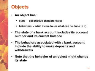 1-31
Objects
• An object has:
 state - descriptive characteristics
 behaviors - what it can do (or what can be done to it)
• The state of a bank account includes its account
number and its current balance
• The behaviors associated with a bank account
include the ability to make deposits and
withdrawals
• Note that the behavior of an object might change
its state
 