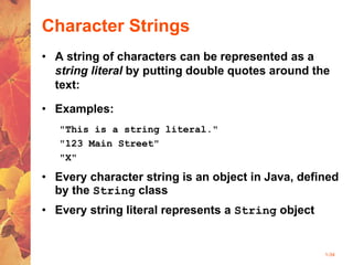 1-34
Character Strings
• A string of characters can be represented as a
string literal by putting double quotes around the
text:
• Examples:
"This is a string literal."
"123 Main Street"
"X"
• Every character string is an object in Java, defined
by the String class
• Every string literal represents a String object
 