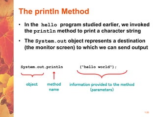 1-35
The println Method
• In the hello program studied earlier, we invoked
the println method to print a character string
• The System.out object represents a destination
(the monitor screen) to which we can send output
System.out.println (“hello world");
object method
name
information provided to the method
(parameters)
 