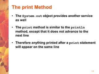 1-36
The print Method
• The System.out object provides another service
as well
• The print method is similar to the println
method, except that it does not advance to the
next line
• Therefore anything printed after a print statement
will appear on the same line
 