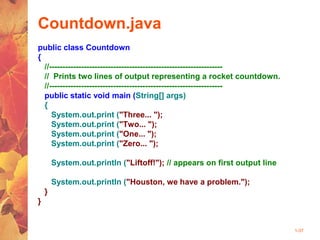 1-37
Countdown.java
public class Countdown
{
//-----------------------------------------------------------------
// Prints two lines of output representing a rocket countdown.
//-----------------------------------------------------------------
public static void main (String[] args)
{
System.out.print ("Three... ");
System.out.print ("Two... ");
System.out.print ("One... ");
System.out.print ("Zero... ");
System.out.println ("Liftoff!"); // appears on first output line
System.out.println ("Houston, we have a problem.");
}
}
 