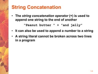 1-38
String Concatenation
• The string concatenation operator (+) is used to
append one string to the end of another
"Peanut butter " + "and jelly"
• It can also be used to append a number to a string
• A string literal cannot be broken across two lines
in a program
 