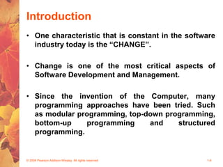 Introduction
• One characteristic that is constant in the software
industry today is the “CHANGE”.
• Change is one of the most critical aspects of
Software Development and Management.
• Since the invention of the Computer, many
programming approaches have been tried. Such
as modular programming, top-down programming,
bottom-up programming and structured
programming.
© 2004 Pearson Addison-Wesley. All rights reserved 1-4
 