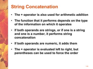 1-40
String Concatenation
• The + operator is also used for arithmetic addition
• The function that it performs depends on the type
of the information on which it operates
• If both operands are strings, or if one is a string
and one is a number, it performs string
concatenation
• If both operands are numeric, it adds them
• The + operator is evaluated left to right, but
parentheses can be used to force the order
 