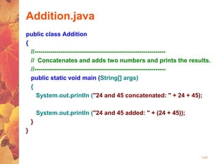 1-41
Addition.java
public class Addition
{
//-----------------------------------------------------------------
// Concatenates and adds two numbers and prints the results.
//-----------------------------------------------------------------
public static void main (String[] args)
{
System.out.println ("24 and 45 concatenated: " + 24 + 45);
System.out.println ("24 and 45 added: " + (24 + 45));
}
}
 
