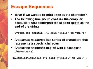 1-42
Escape Sequences
• What if we wanted to print a the quote character?
• The following line would confuse the compiler
because it would interpret the second quote as the
end of the string
System.out.println ("I said "Hello" to you.");
• An escape sequence is a series of characters that
represents a special character
• An escape sequence begins with a backslash
character ()
System.out.println ("I said "Hello" to you.");
 