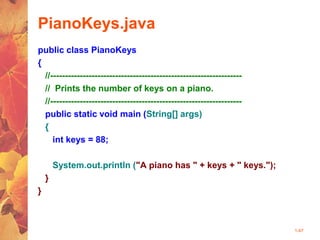 1-47
PianoKeys.java
public class PianoKeys
{
//-----------------------------------------------------------------
// Prints the number of keys on a piano.
//-----------------------------------------------------------------
public static void main (String[] args)
{
int keys = 88;
System.out.println ("A piano has " + keys + " keys.");
}
}
 