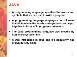 1-5
JAVA
• A programming language specifies the words and
symbols that we can use to write a program
• A programming language employs a set of rules
that dictate how the words and symbols can be put
together to form valid program statements
• The Java programming language was created by
Sun Microsystems, Inc.
• It was introduced in 1995 and it's popularity has
grown quickly since
 