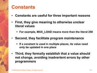 © 2004 Pearson Addison-Wesley. All rights reserved 1-51
Constants
• Constants are useful for three important reasons
• First, they give meaning to otherwise unclear
literal values
 For example, MAX_LOAD means more than the literal 250
• Second, they facilitate program maintenance
 If a constant is used in multiple places, its value need
only be updated in one place
• Third, they formally establish that a value should
not change, avoiding inadvertent errors by other
programmers
 