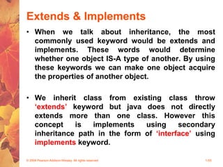 Extends & Implements
• When we talk about inheritance, the most
commonly used keyword would be extends and
implements. These words would determine
whether one object IS-A type of another. By using
these keywords we can make one object acquire
the properties of another object.
• We inherit class from existing class throw
‘extends’ keyword but java does not directly
extends more than one class. However this
concept is implements using secondary
inheritance path in the form of ‘interface’ using
implements keyword.
© 2004 Pearson Addison-Wesley. All rights reserved 1-55
 