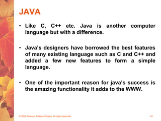 JAVA
• Like C, C++ etc. Java is another computer
language but with a difference.
• Java’s designers have borrowed the best features
of many existing language such as C and C++ and
added a few new features to form a simple
language.
• One of the important reason for java’s success is
the amazing functionality it adds to the WWW.
© 2004 Pearson Addison-Wesley. All rights reserved 1-6
 