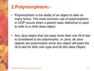 2.Polymorphism:-
• Polymorphism is the ability of an object to take on
many forms. The most common use of polymorphism
in OOP occurs when a parent class reference is used
to refer to a child class object.
• Any Java object that can pass more than one IS-A test
is considered to be polymorphic. In Java, all Java
objects are polymorphic since any object will pass the
IS-A test for their own type and for the class Object.
© 2004 Pearson Addison-Wesley. All rights reserved 1-63
 