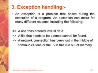 3. Exception handling:-
• An exception is a problem that arises during the
execution of a program. An exception can occur for
many different reasons, including the following:-
=> A user has entered invalid data.
=> A file that needs to be opened cannot be found.
=> A network connection has been lost in the middle of
communications or the JVM has run out of memory.
© 2004 Pearson Addison-Wesley. All rights reserved 1-67
 