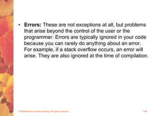 • Errors: These are not exceptions at all, but problems
that arise beyond the control of the user or the
programmer. Errors are typically ignored in your code
because you can rarely do anything about an error.
For example, if a stack overflow occurs, an error will
arise. They are also ignored at the time of compilation.
© 2004 Pearson Addison-Wesley. All rights reserved 1-69
 