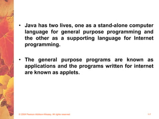 • Java has two lives, one as a stand-alone computer
language for general purpose programming and
the other as a supporting language for Internet
programming.
• The general purpose programs are known as
applications and the programs written for internet
are known as applets.
© 2004 Pearson Addison-Wesley. All rights reserved 1-7
 