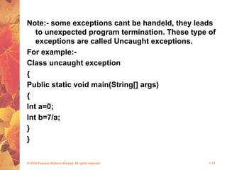 Note:- some exceptions cant be handeld, they leads
to unexpected program termination. These type of
exceptions are called Uncaught exceptions.
For example:-
Class uncaught exception
{
Public static void main(String[] args)
{
Int a=0;
Int b=7/a;
}
}
© 2004 Pearson Addison-Wesley. All rights reserved 1-71
 