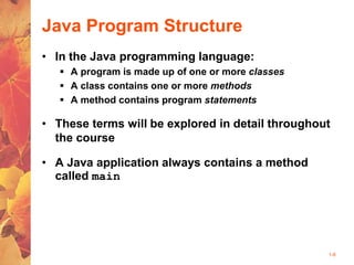 1-8
Java Program Structure
• In the Java programming language:
 A program is made up of one or more classes
 A class contains one or more methods
 A method contains program statements
• These terms will be explored in detail throughout
the course
• A Java application always contains a method
called main
 