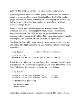 System. This prints the variable x to a text window on the screen.
A method performs a function; a class groups function members and data
members to form an object-oriented building block. The Console class
groups members that handle command-line input/output (I/O) functionality,
such as the WriteLine method. A class is a kind of type, which we
examine in “Type Basics”.
At the outermost level, types are organized into namespaces. Many
commonly used types—including the Console class—reside in the
System namespace. The .NET libraries are organized into nested
namespaces. For example, the System.Text namespace contains types for
handling text, and System.IO contains types for input/output.
Qualifying the Console class with the System namespace on every use
adds clutter. The using directive lets you avoid this clutter by importing a
namespace:
using System; // Import the System namespace
int x = 12 * 30;
Console.WriteLine (x); // No need to specify System
A basic form of code reuse is to write higher-level functions that call lower-
level functions. We can refactor our program with a reusable method called
FeetToInches that multiplies an integer by 12, as follows:
using System;
Console.WriteLine (FeetToInches (30)); // 360
Console.WriteLine (FeetToInches (100)); // 1200
int FeetToInches (int feet)
{
int inches = feet * 12;
return inches;
}
Our method contains a series of statements surrounded by a pair of braces.
 
