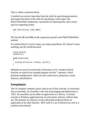 This is called a statement block.
A method can receive input data from the caller by specifying parameters
and output data back to the caller by specifying a return type. Our
FeetToInches method has a parameter for inputting feet, and a return
type for outputting inches:
int FeetToInches (int feet)
...
The literals 30 and 100 are the arguments passed to the FeetToInches
method.
If a method doesn’t receive input, use empty parentheses. If it doesn’t return
anything, use the void keyword:
using System;
SayHello();
void SayHello()
{
Console.WriteLine ("Hello, world");
}
Methods are one of several kinds of functions in C#. Another kind of
function we used in our example program was the * operator, which
performs multiplication. There are also constructors, properties, events,
indexers, and finalizers.
Compilation
The C# compiler compiles source code (a set of files with the .cs extension)
into an assembly. An assembly is the unit of packaging and deployment in
.NET. An assembly can be either an application or a library. A normal
console or Windows application has an entry point, whereas a library does
not. The purpose of a library is to be called upon (referenced) by an
application or by other libraries. .NET itself is a set of libraries (as well as a
runtime environment).
 