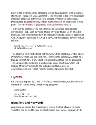 Each of the programs in the preceding section began directly with a series of
statements (called top-level statements). The presence of top-level statements
implicitly creates an entry point for a console or Windows application.
(Without top-level statements, a Main method denotes an application’s entry
point—see “Symmetry of predefined types and custom types”.)
To invoke the compiler, you can either use an integrated development
environment (IDE) such as Visual Studio or Visual Studio Code, or call it
manually from the command line. To manually compile a console application
with .NET, first download the .NET 8 SDK, and then create a new project, as
follows:
dotnet new console -o MyFirstProgram
cd MyFirstProgram
This creates a folder called MyFirstProgram, which contains a C# file called
Program.cs, which you can then edit. To invoke the compiler, call dotnet
build (or dotnet run, which will compile and then run the program).
The output will be written to a subdirectory under bindebug, which will
include MyFirstProgram.dll (the output assembly) as well as
MyFirstProgram.exe (which runs the compiled program directly).
Syntax
C# syntax is inspired by C and C++ syntax. In this section, we describe C#’s
elements of syntax, using the following program:
using System;
int x = 12 * 30;
Console.WriteLine (x);
Identifiers and Keywords
Identifiers are names that programmers choose for their classes, methods,
variables, and so on. Here are the identifiers in our example program, in the
 