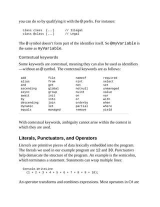 you can do so by qualifying it with the @ prefix. For instance:
class class {...} // Illegal
class @class {...} // Legal
The @ symbol doesn’t form part of the identifier itself. So @myVariable is
the same as myVariable.
Contextual keywords
Some keywords are contextual, meaning they can also be used as identifiers
—without an @ symbol. The contextual keywords are as follows:
add
alias
and
ascending
async
await
by
descending
dynamic
equals
file
from
get
global
group
init
into
join
let
managed
nameof
nint
not
notnull
nuint
on
or
orderby
partial
remove
required
select
set
unmanaged
value
var
with
when
where
yield
With contextual keywords, ambiguity cannot arise within the context in
which they are used.
Literals, Punctuators, and Operators
Literals are primitive pieces of data lexically embedded into the program.
The literals we used in our example program are 12 and 30. Punctuators
help demarcate the structure of the program. An example is the semicolon,
which terminates a statement. Statements can wrap multiple lines:
Console.WriteLine
(1 + 2 + 3 + 4 + 5 + 6 + 7 + 8 + 9 + 10);
An operator transforms and combines expressions. Most operators in C# are
 