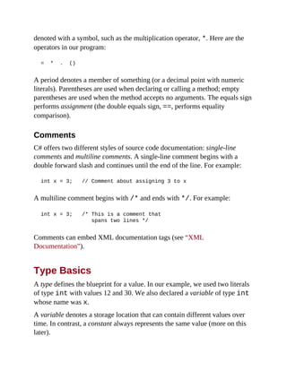 denoted with a symbol, such as the multiplication operator, *. Here are the
operators in our program:
= * . ()
A period denotes a member of something (or a decimal point with numeric
literals). Parentheses are used when declaring or calling a method; empty
parentheses are used when the method accepts no arguments. The equals sign
performs assignment (the double equals sign, ==, performs equality
comparison).
Comments
C# offers two different styles of source code documentation: single-line
comments and multiline comments. A single-line comment begins with a
double forward slash and continues until the end of the line. For example:
int x = 3; // Comment about assigning 3 to x
A multiline comment begins with /* and ends with */. For example:
int x = 3; /* This is a comment that
spans two lines */
Comments can embed XML documentation tags (see “XML
Documentation”).
Type Basics
A type defines the blueprint for a value. In our example, we used two literals
of type int with values 12 and 30. We also declared a variable of type int
whose name was x.
A variable denotes a storage location that can contain different values over
time. In contrast, a constant always represents the same value (more on this
later).
 