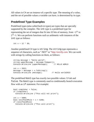 All values in C# are an instance of a specific type. The meaning of a value,
and the set of possible values a variable can have, is determined by its type.
Predefined Type Examples
Predefined types (also called built-in types) are types that are specially
supported by the compiler. The int type is a predefined type for
representing the set of integers that fit into 32 bits of memory, from −231 to
231−1. We can perform functions such as arithmetic with instances of the
int type as follows:
int x = 12 * 30;
Another predefined C# type is string. The string type represents a
sequence of characters, such as “.NET” or “http://oreilly.com. We can work
with strings by calling functions on them, as follows:
string message = "Hello world";
string upperMessage = message.ToUpper();
Console.WriteLine (upperMessage); // HELLO WORLD
int x = 2022;
message = message + x.ToString();
Console.WriteLine (message); // Hello world2022
The predefined bool type has exactly two possible values: true and
false. The bool type is commonly used to conditionally branch execution
flow with an if statement. For example:
bool simpleVar = false;
if (simpleVar)
Console.WriteLine ("This will not print");
int x = 5000;
bool lessThanAMile = x < 5280;
if (lessThanAMile)
Console.WriteLine ("This will print");
 