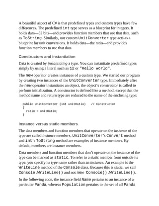 A beautiful aspect of C# is that predefined types and custom types have few
differences. The predefined int type serves as a blueprint for integers. It
holds data—32 bits—and provides function members that use that data, such
as ToString. Similarly, our custom UnitConverter type acts as a
blueprint for unit conversions. It holds data—the ratio—and provides
function members to use that data.
Constructors and instantiation
Data is created by instantiating a type. You can instantiate predefined types
simply by using a literal such as 12 or "Hello world".
The new operator creates instances of a custom type. We started our program
by creating two instances of the UnitConverter type. Immediately after
the new operator instantiates an object, the object’s constructor is called to
perform initialization. A constructor is defined like a method, except that the
method name and return type are reduced to the name of the enclosing type:
public UnitConverter (int unitRatio) // Constructor
{
ratio = unitRatio;
}
Instance versus static members
The data members and function members that operate on the instance of the
type are called instance members. UnitConverter’s Convert method
and int’s ToString method are examples of instance members. By
default, members are instance members.
Data members and function members that don’t operate on the instance of the
type can be marked as static. To refer to a static member from outside its
type, you specify its type name rather than an instance. An example is the
WriteLine method of the Console class. Because this is static, we call
Console.WriteLine() and not new Console().WriteLine().
In the following code, the instance field Name pertains to an instance of a
particular Panda, whereas Population pertains to the set of all Panda
 