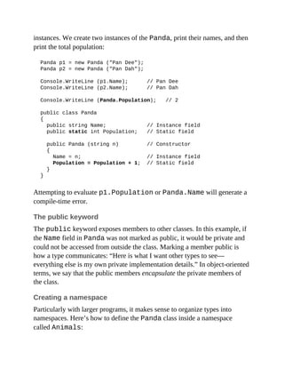 instances. We create two instances of the Panda, print their names, and then
print the total population:
Panda p1 = new Panda ("Pan Dee");
Panda p2 = new Panda ("Pan Dah");
Console.WriteLine (p1.Name); // Pan Dee
Console.WriteLine (p2.Name); // Pan Dah
Console.WriteLine (Panda.Population); // 2
public class Panda
{
public string Name; // Instance field
public static int Population; // Static field
public Panda (string n) // Constructor
{
Name = n; // Instance field
Population = Population + 1; // Static field
}
}
Attempting to evaluate p1.Population or Panda.Name will generate a
compile-time error.
The public keyword
The public keyword exposes members to other classes. In this example, if
the Name field in Panda was not marked as public, it would be private and
could not be accessed from outside the class. Marking a member public is
how a type communicates: “Here is what I want other types to see—
everything else is my own private implementation details.” In object-oriented
terms, we say that the public members encapsulate the private members of
the class.
Creating a namespace
Particularly with larger programs, it makes sense to organize types into
namespaces. Here’s how to define the Panda class inside a namespace
called Animals:
 
