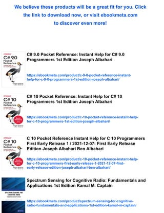 We believe these products will be a great fit for you. Click
the link to download now, or visit ebookmeta.com
to discover even more!
C# 9.0 Pocket Reference: Instant Help for C# 9.0
Programmers 1st Edition Joseph Albahari
https://ebookmeta.com/product/c-9-0-pocket-reference-instant-
help-for-c-9-0-programmers-1st-edition-joseph-albahari/
C# 10 Pocket Reference: Instant Help for C# 10
Programmers 1st Edition Joseph Albahari
https://ebookmeta.com/product/c-10-pocket-reference-instant-help-
for-c-10-programmers-1st-edition-joseph-albahari/
C 10 Pocket Reference Instant Help for C 10 Programmers
First Early Release 1 / 2021-12-07: First Early Release
Edition Joseph Albahari Ben Albahari
https://ebookmeta.com/product/c-10-pocket-reference-instant-help-
for-c-10-programmers-first-early-release-1-2021-12-07-first-
early-release-edition-joseph-albahari-ben-albahari/
Spectrum Sensing for Cognitive Radio: Fundamentals and
Applications 1st Edition Kamal M. Captain
https://ebookmeta.com/product/spectrum-sensing-for-cognitive-
radio-fundamentals-and-applications-1st-edition-kamal-m-captain/
 