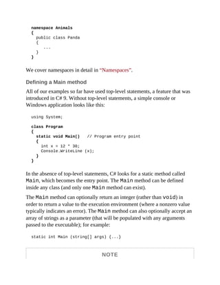 namespace Animals
{
public class Panda
{
...
}
}
We cover namespaces in detail in “Namespaces”.
Defining a Main method
All of our examples so far have used top-level statements, a feature that was
introduced in C# 9. Without top-level statements, a simple console or
Windows application looks like this:
using System;
class Program
{
static void Main() // Program entry point
{
int x = 12 * 30;
Console.WriteLine (x);
}
}
In the absence of top-level statements, C# looks for a static method called
Main, which becomes the entry point. The Main method can be defined
inside any class (and only one Main method can exist).
The Main method can optionally return an integer (rather than void) in
order to return a value to the execution environment (where a nonzero value
typically indicates an error). The Main method can also optionally accept an
array of strings as a parameter (that will be populated with any arguments
passed to the executable); for example:
static int Main (string[] args) {...}
NOTE
 