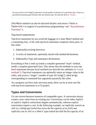 An array (such as string[]) represents a fixed number of elements of a particular type. Arrays are
specified by placing square brackets after the element type. We describe them in “Arrays”.
(The Main method can also be declared async and return a Task or
Task<int> in support of asynchronous programming—see “Asynchronous
Functions”.)
Top-level statements
Top-level statements let you avoid the baggage of a static Main method and
a containing class. A file with top-level statements comprises three parts, in
this order:
1. (Optionally) using directives
2. A series of statements, optionally mixed with method declarations
3. (Optionally) Type and namespace declarations
Everything in Part 2 ends up inside a compiler-generated “main” method,
inside a compiler-generated class. This means that the methods in your top-
level statements become local methods (we describe the subtleties in “Local
methods”). Top-level statements can optionally return an integer value to the
caller, and access a “magic” variable of type string[] called args,
corresponding to command-line arguments passed by the caller.
As a program can have only one entry point, there can be at most one file
with top-level statements in a C# project.
Types and Conversions
C# can convert between instances of compatible types. A conversion always
creates a new value from an existing one. Conversions can be either implicit
or explicit: implicit conversions happen automatically, whereas explicit
conversions require a cast. In the following example, we implicitly convert an
int to a long type (which has twice the bit capacity of an int) and
explicitly cast an int to a short type (which has half the bit capacity of an
 