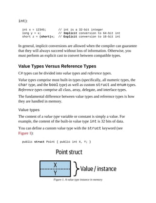 int):
int x = 12345; // int is a 32-bit integer
long y = x; // Implicit conversion to 64-bit int
short z = (short)x; // Explicit conversion to 16-bit int
In general, implicit conversions are allowed when the compiler can guarantee
that they will always succeed without loss of information. Otherwise, you
must perform an explicit cast to convert between compatible types.
Value Types Versus Reference Types
C# types can be divided into value types and reference types.
Value types comprise most built-in types (specifically, all numeric types, the
char type, and the bool type) as well as custom struct and enum types.
Reference types comprise all class, array, delegate, and interface types.
The fundamental difference between value types and reference types is how
they are handled in memory.
Value types
The content of a value type variable or constant is simply a value. For
example, the content of the built-in value type int is 32 bits of data.
You can define a custom value type with the struct keyword (see
Figure 1):
public struct Point { public int X, Y; }
Figure 1. A value type instance in memory
 