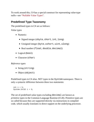 To work around this, C# has a special construct for representing value-type
nulls—see “Nullable Value Types”.
Predefined Type Taxonomy
The predefined types in C# are as follows:
Value types
Numeric:
Signed integer (sbyte, short, int, long)
Unsigned integer (byte, ushort, uint, ulong)
Real number (float, double, decimal)
Logical (bool)
Character (char)
Reference types
String (string)
Object (object)
Predefined types in C# alias .NET types in the System namespace. There is
only a syntactic difference between these two statements:
int i = 5;
System.Int32 i = 5;
The set of predefined value types excluding decimal are known as
primitive types in the Common Language Runtime (CLR). Primitive types are
so called because they are supported directly via instructions in compiled
code, which usually translates to direct support on the underlying processor.
 