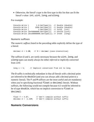 Otherwise, the literal’s type is the first type in this list that can fit the
literal’s value: int, uint, long, and ulong.
For example:
Console.Write ( 1.0.GetType()); // Double (double)
Console.Write ( 1E06.GetType()); // Double (double)
Console.Write ( 1.GetType()); // Int32 (int)
Console.Write (0xF0000000.GetType()); // UInt32 (uint)
Console.Write (0x100000000.GetType()); // Int64 (long)
Numeric suffixes
The numeric suffixes listed in the preceding table explicitly define the type of
a literal:
decimal d = 3.5M; // M = decimal (case-insensitive)
The suffixes U and L are rarely necessary because the uint, long, and
ulong types can nearly always be either inferred or implicitly converted
from int:
long i = 5; // Implicit conversion from int to long
The D suffix is technically redundant in that all literals with a decimal point
are inferred to be double (and you can always add a decimal point to a
numeric literal). The F and M suffixes are the most useful and are mandatory
when you’re specifying fractional float or decimal literals. Without
suffixes, the following would not compile because 4.5 would be inferred to
be of type double, which has no implicit conversion to float or
decimal:
float f = 4.5F; // Won't compile without suffix
decimal d = -1.23M; // Won't compile without suffix
Numeric Conversions
 