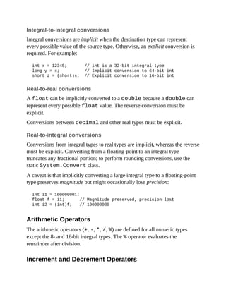 Integral-to-integral conversions
Integral conversions are implicit when the destination type can represent
every possible value of the source type. Otherwise, an explicit conversion is
required. For example:
int x = 12345; // int is a 32-bit integral type
long y = x; // Implicit conversion to 64-bit int
short z = (short)x; // Explicit conversion to 16-bit int
Real-to-real conversions
A float can be implicitly converted to a double because a double can
represent every possible float value. The reverse conversion must be
explicit.
Conversions between decimal and other real types must be explicit.
Real-to-integral conversions
Conversions from integral types to real types are implicit, whereas the reverse
must be explicit. Converting from a floating-point to an integral type
truncates any fractional portion; to perform rounding conversions, use the
static System.Convert class.
A caveat is that implicitly converting a large integral type to a floating-point
type preserves magnitude but might occasionally lose precision:
int i1 = 100000001;
float f = i1; // Magnitude preserved, precision lost
int i2 = (int)f; // 100000000
Arithmetic Operators
The arithmetic operators (+, -, *, /, %) are defined for all numeric types
except the 8- and 16-bit integral types. The % operator evaluates the
remainder after division.
Increment and Decrement Operators
 