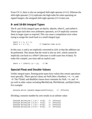 From C# 11, there is also an unsigned shift-right operator (>>>). Whereas the
shift-right operator (>>) replicates the high-order bit when operating on
signed integers, the unsigned shift-right operator (>>>) does not.
8- and 16-Bit Integral Types
The 8- and 16-bit integral types are byte, sbyte, short, and ushort.
These types lack their own arithmetic operators, so C# implicitly converts
them to larger types as required. This can cause a compilation error when
trying to assign the result back to a small integral type:
short x = 1, y = 1;
short z = x + y; // Compile-time error
In this case, x and y are implicitly converted to int so that the addition can
be performed. This means that the result is also an int, which cannot be
implicitly cast back to a short (because it could cause loss of data). To
make this compile, you must add an explicit cast:
short z = (short) (x + y); // OK
Special Float and Double Values
Unlike integral types, floating-point types have values that certain operations
treat specially. These special values are NaN (Not a Number), +∞, −∞, and
−0. The float and double classes have constants for NaN, +∞, and −∞
(as well as other values including MaxValue, MinValue, and Epsilon).
For example:
Console.Write (double.NegativeInfinity); // -Infinity
Dividing a nonzero number by zero results in an infinite value:
Console.WriteLine ( 1.0 / 0.0); // Infinity
Console.WriteLine (−1.0 / 0.0); // -Infinity
Console.WriteLine ( 1.0 / −0.0); // -Infinity
Console.WriteLine (−1.0 / −0.0); // Infinity
 