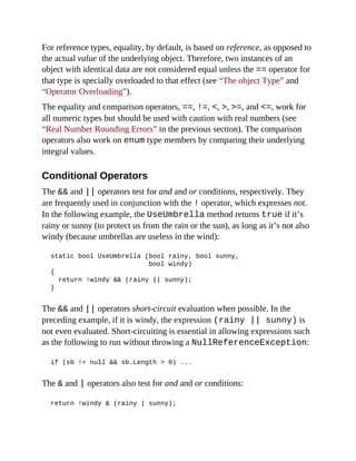 For reference types, equality, by default, is based on reference, as opposed to
the actual value of the underlying object. Therefore, two instances of an
object with identical data are not considered equal unless the == operator for
that type is specially overloaded to that effect (see “The object Type” and
“Operator Overloading”).
The equality and comparison operators, ==, !=, <, >, >=, and <=, work for
all numeric types but should be used with caution with real numbers (see
“Real Number Rounding Errors” in the previous section). The comparison
operators also work on enum type members by comparing their underlying
integral values.
Conditional Operators
The && and || operators test for and and or conditions, respectively. They
are frequently used in conjunction with the ! operator, which expresses not.
In the following example, the UseUmbrella method returns true if it’s
rainy or sunny (to protect us from the rain or the sun), as long as it’s not also
windy (because umbrellas are useless in the wind):
static bool UseUmbrella (bool rainy, bool sunny,
bool windy)
{
return !windy && (rainy || sunny);
}
The && and || operators short-circuit evaluation when possible. In the
preceding example, if it is windy, the expression (rainy || sunny) is
not even evaluated. Short-circuiting is essential in allowing expressions such
as the following to run without throwing a NullReferenceException:
if (sb != null && sb.Length > 0) ...
The & and | operators also test for and and or conditions:
return !windy & (rainy | sunny);
 