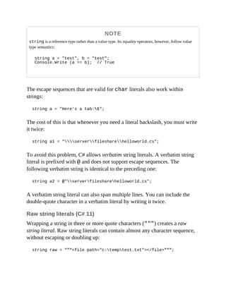 NOTE
string is a reference type rather than a value type. Its equality operators, however, follow value
type semantics:
string a = "test", b = "test";
Console.Write (a == b); // True
The escape sequences that are valid for char literals also work within
strings:
string a = "Here's a tab:t";
The cost of this is that whenever you need a literal backslash, you must write
it twice:
string a1 = "serverfilesharehelloworld.cs";
To avoid this problem, C# allows verbatim string literals. A verbatim string
literal is prefixed with @ and does not support escape sequences. The
following verbatim string is identical to the preceding one:
string a2 = @"serverfilesharehelloworld.cs";
A verbatim string literal can also span multiple lines. You can include the
double-quote character in a verbatim literal by writing it twice.
Raw string literals (C# 11)
Wrapping a string in three or more quote characters (""") creates a raw
string literal. Raw string literals can contain almost any character sequence,
without escaping or doubling up:
string raw = """<file path="c:temptest.txt"></file>""";
 