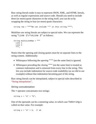 Raw string literals make it easy to represent JSON, XML, and HTML literals,
as well as regular expressions and source code. Should you need to include
three (or more) quote characters in the string itself, you can do so by
wrapping the string in four (or more) quote characters:
string raw = """"We can include """ in this string."""";
Multiline raw string literals are subject to special rules. We can represent the
string "Line 1rnLine 2" as follows:
string multiLineRaw = """
Line 1
Line 2
""";
Notice that the opening and closing quotes must be on separate lines to the
string content. Additionally:
Whitespace following the opening """ (on the same line) is ignored.
Whitespace preceding the closing """ (on the same line) is treated as
common indentation and is removed from every line in the string. This
lets you include indentation for source-code readability (as we did in our
example) without that indentation becoming part of the string.
Raw string literals can be interpolated, subject to special rules described in
“String interpolation”.
String concatenation
The + operator concatenates two strings:
string s = "a" + "b";
One of the operands can be a nonstring value, in which case ToString is
called on that value. For example:
string s = "a" + 5; // a5
 