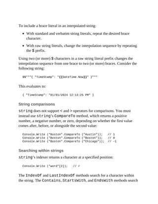 To include a brace literal in an interpolated string:
With standard and verbatim string literals, repeat the desired brace
character.
With raw string literals, change the interpolation sequence by repeating
the $ prefix.
Using two (or more) $ characters in a raw string literal prefix changes the
interpolation sequence from one brace to two (or more) braces. Consider the
following string:
$$"""{ "TimeStamp": "{{DateTime.Now}}" }"""
This evaluates to:
{ "TimeStamp": "01/01/2024 12:13:25 PM" }
String comparisons
string does not support < and > operators for comparisons. You must
instead use string’s CompareTo method, which returns a positive
number, a negative number, or zero, depending on whether the first value
comes after, before, or alongside the second value:
Console.Write ("Boston".CompareTo ("Austin")); // 1
Console.Write ("Boston".CompareTo ("Boston")); // 0
Console.Write ("Boston".CompareTo ("Chicago")); // -1
Searching within strings
string’s indexer returns a character at a specified position:
Console.Write ("word"[2]); // r
The IndexOf and LastIndexOf methods search for a character within
the string. The Contains, StartsWith, and EndsWith methods search
 