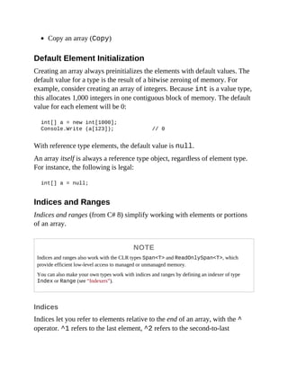 Copy an array (Copy)
Default Element Initialization
Creating an array always preinitializes the elements with default values. The
default value for a type is the result of a bitwise zeroing of memory. For
example, consider creating an array of integers. Because int is a value type,
this allocates 1,000 integers in one contiguous block of memory. The default
value for each element will be 0:
int[] a = new int[1000];
Console.Write (a[123]); // 0
With reference type elements, the default value is null.
An array itself is always a reference type object, regardless of element type.
For instance, the following is legal:
int[] a = null;
Indices and Ranges
Indices and ranges (from C# 8) simplify working with elements or portions
of an array.
NOTE
Indices and ranges also work with the CLR types Span<T> and ReadOnlySpan<T>, which
provide efficient low-level access to managed or unmanaged memory.
You can also make your own types work with indices and ranges by defining an indexer of type
Index or Range (see “Indexers”).
Indices
Indices let you refer to elements relative to the end of an array, with the ^
operator. ^1 refers to the last element, ^2 refers to the second-to-last
 